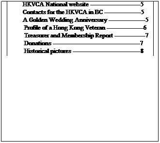 Text Box: IN THIS ISSUE
&nbsp;&nbsp;&nbsp;&nbsp;&nbsp;&nbsp;&nbsp; Regional Director�s Report---------------------------1
&nbsp;&nbsp;&nbsp;&nbsp;&nbsp;&nbsp;&nbsp; Goals of the HKVCA in BC -------------------------1
&nbsp;&nbsp;&nbsp;&nbsp;&nbsp;&nbsp;&nbsp; Victoria luncheon -------------------------------------2
&nbsp;&nbsp;&nbsp;&nbsp;&nbsp;&nbsp;&nbsp; Vancouver luncheon ----------------------------------3
&nbsp;&nbsp;&nbsp;&nbsp;&nbsp;&nbsp;&nbsp;&nbsp; Poems by HK Vets -----------------------------------4
&nbsp;&nbsp;&nbsp;&nbsp;&nbsp;&nbsp;&nbsp;&nbsp; In Memoriam -----------------------------------------4
&nbsp;&nbsp;&nbsp;&nbsp;&nbsp;&nbsp;&nbsp;&nbsp; Wreath sponsors --------------------------------------4
&nbsp;&nbsp;&nbsp;&nbsp;&nbsp;&nbsp;&nbsp;&nbsp; Harry White�s birthday ------------------------------5
&nbsp;&nbsp;&nbsp;&nbsp;&nbsp;&nbsp;&nbsp;&nbsp; Newsletter news --------------------------------------5
&nbsp;&nbsp;&nbsp;&nbsp;&nbsp;&nbsp;&nbsp;&nbsp; HKVCA National website --------------------------5
&nbsp;&nbsp;&nbsp;&nbsp;&nbsp;&nbsp;&nbsp;&nbsp; Contacts for the HKVCA in BC -------------------5
&nbsp;&nbsp;&nbsp;&nbsp;&nbsp;&nbsp;&nbsp;&nbsp; A Golden Wedding Anniversary -------------------5
&nbsp;&nbsp;&nbsp;&nbsp;&nbsp;&nbsp;&nbsp;&nbsp;&nbsp; Profile of a Hong Kong Veteran -------------------6
&nbsp;&nbsp;&nbsp;&nbsp;&nbsp;&nbsp;&nbsp;&nbsp;&nbsp; Treasurer and Membership Report ----------------7
&nbsp;&nbsp;&nbsp;&nbsp;&nbsp;&nbsp;&nbsp;&nbsp;&nbsp; Donations ---------------------------------------------7
&nbsp;&nbsp;&nbsp;&nbsp;&nbsp;&nbsp;&nbsp;&nbsp;&nbsp; Historical pictures -----------------------------------8 
&nbsp;
&nbsp;

